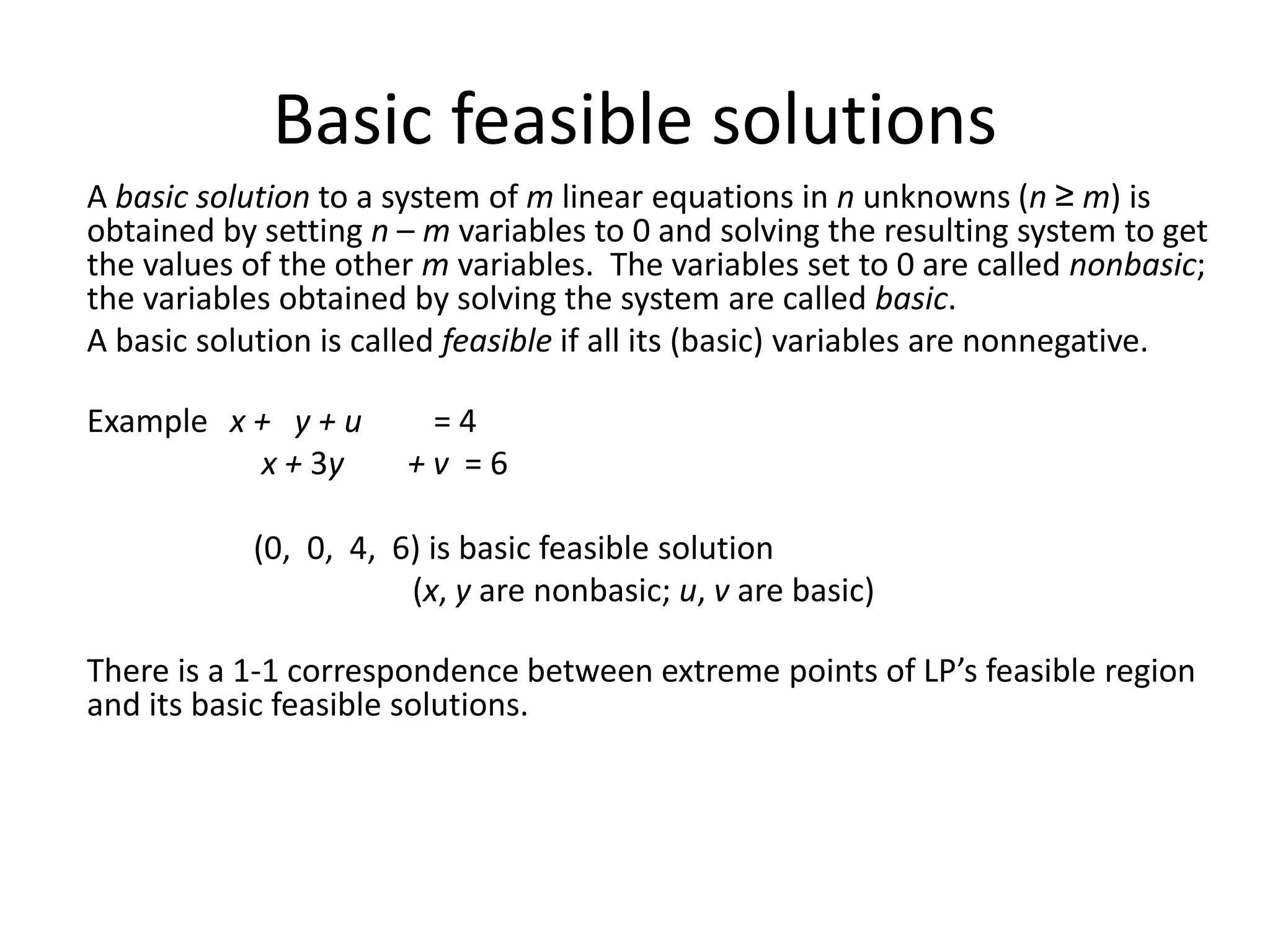 Basic feasible solutions
A basic solution to a system of m linear equations in n unknowns (n ≥ m) is
obtained by setting n – m variables to 0 and solving the resulting system to get
the values of the other m variables. The variables set to 0 are called nonbasic;
the variables obtained by solving the system are called basic.
A basic solution is called feasible if all its (basic) variables are nonnegative.
Example x + y + u = 4
x + 3y + v = 6
(0, 0, 4, 6) is basic feasible solution
(x, y are nonbasic; u, v are basic)
There is a 1-1 correspondence between extreme points of LP’s feasible region
and its basic feasible solutions.
 