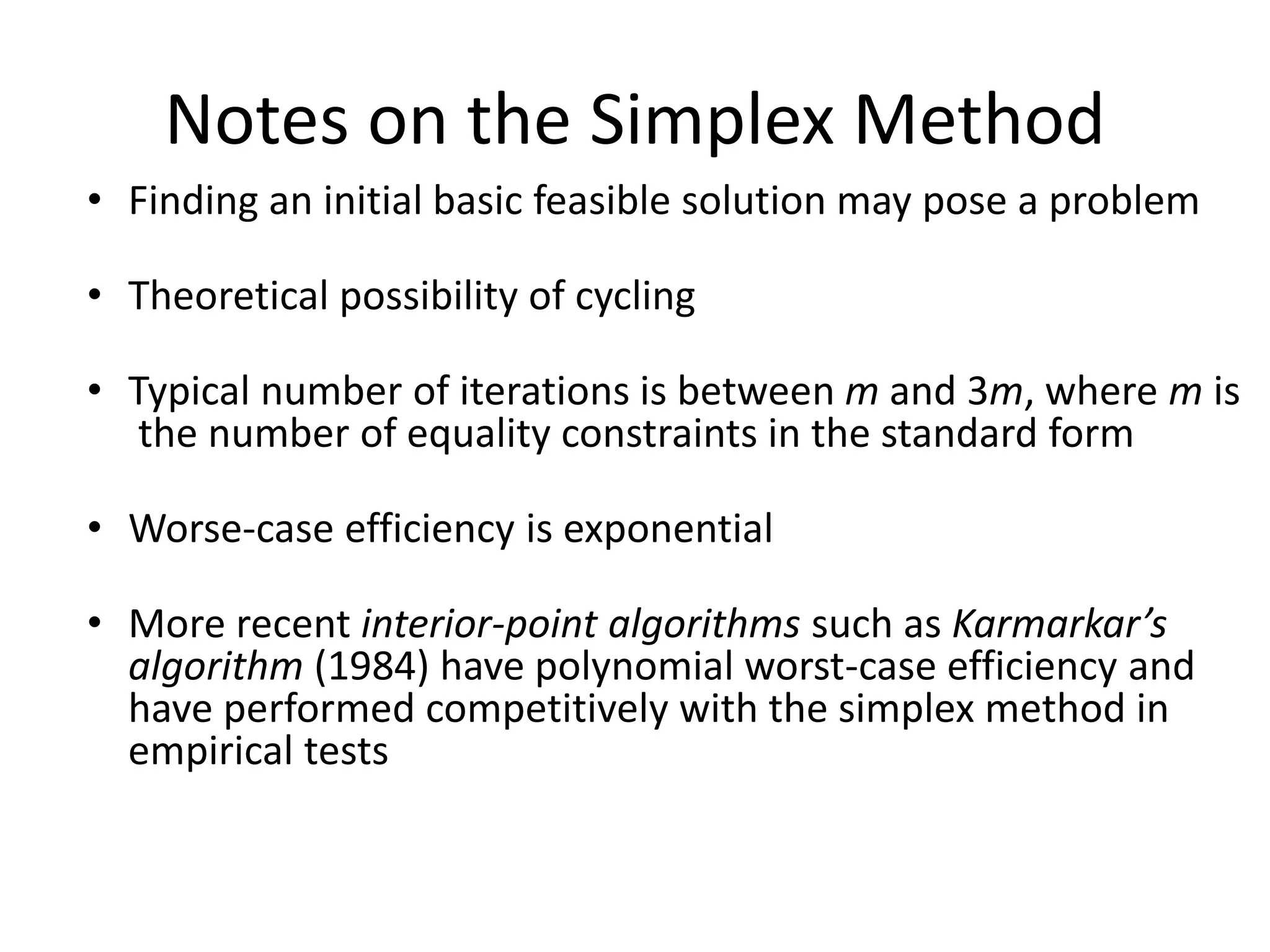 Notes on the Simplex Method
• Finding an initial basic feasible solution may pose a problem
• Theoretical possibility of cycling
• Typical number of iterations is between m and 3m, where m is
the number of equality constraints in the standard form
• Worse-case efficiency is exponential
• More recent interior-point algorithms such as Karmarkar’s
algorithm (1984) have polynomial worst-case efficiency and
have performed competitively with the simplex method in
empirical tests
 