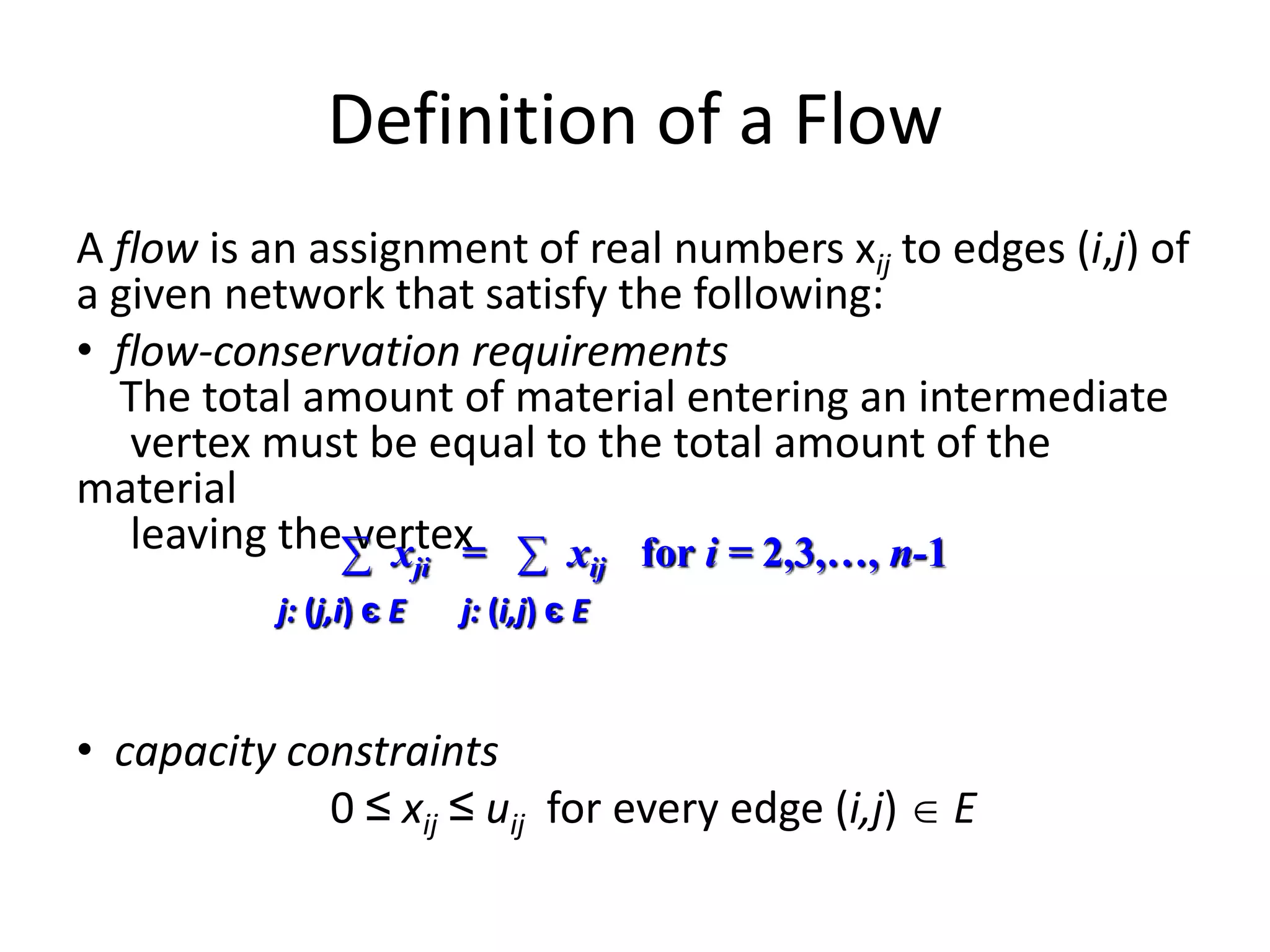 Definition of a Flow
A flow is an assignment of real numbers xij to edges (i,j) of
a given network that satisfy the following:
• flow-conservation requirements
The total amount of material entering an intermediate
vertex must be equal to the total amount of the
material
leaving the vertex
• capacity constraints
0 ≤ xij ≤ uij for every edge (i,j)  E
∑ xji = ∑ xij for i = 2,3,…, n-1
j: (j,i) є E j: (i,j) є E
 