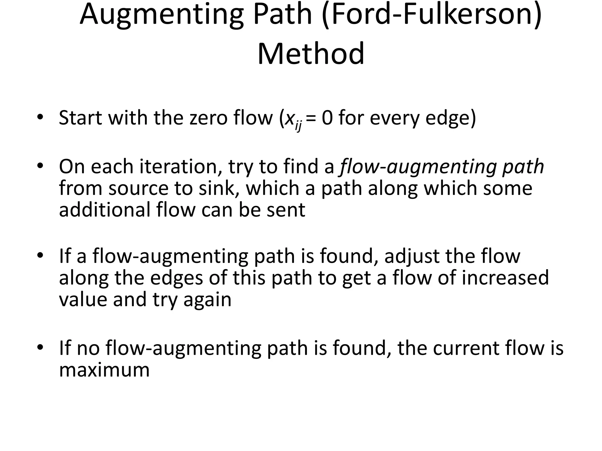 Augmenting Path (Ford-Fulkerson)
Method
• Start with the zero flow (xij = 0 for every edge)
• On each iteration, try to find a flow-augmenting path
from source to sink, which a path along which some
additional flow can be sent
• If a flow-augmenting path is found, adjust the flow
along the edges of this path to get a flow of increased
value and try again
• If no flow-augmenting path is found, the current flow is
maximum
 