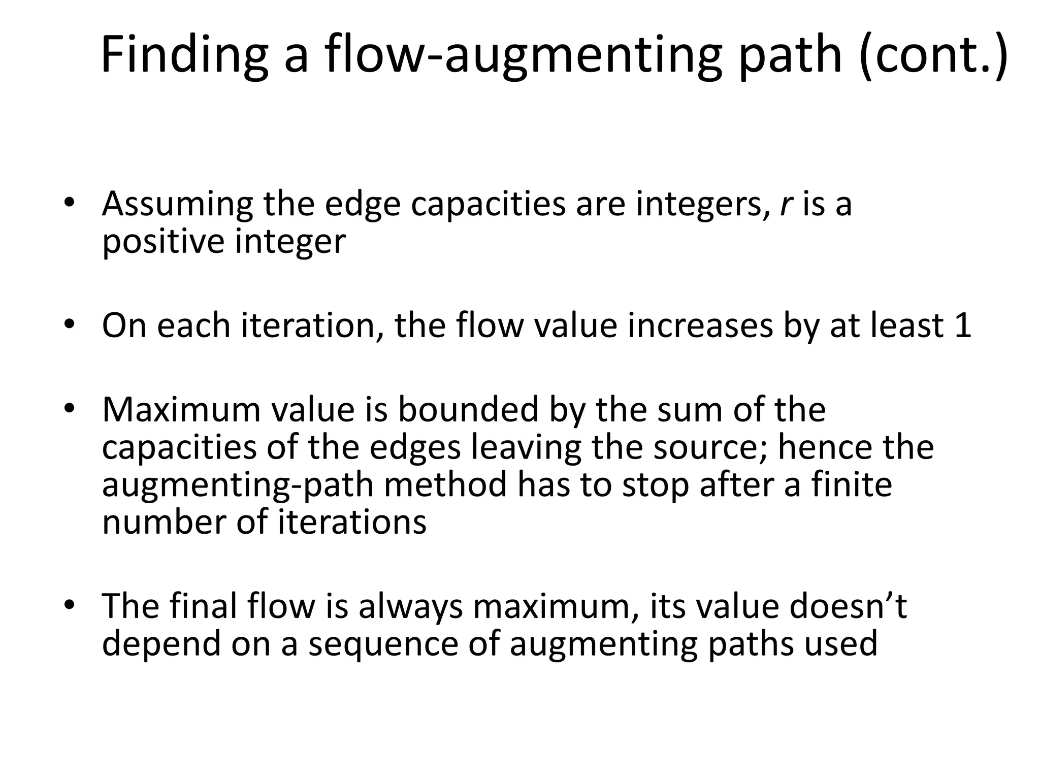 Finding a flow-augmenting path (cont.)
• Assuming the edge capacities are integers, r is a
positive integer
• On each iteration, the flow value increases by at least 1
• Maximum value is bounded by the sum of the
capacities of the edges leaving the source; hence the
augmenting-path method has to stop after a finite
number of iterations
• The final flow is always maximum, its value doesn’t
depend on a sequence of augmenting paths used
 