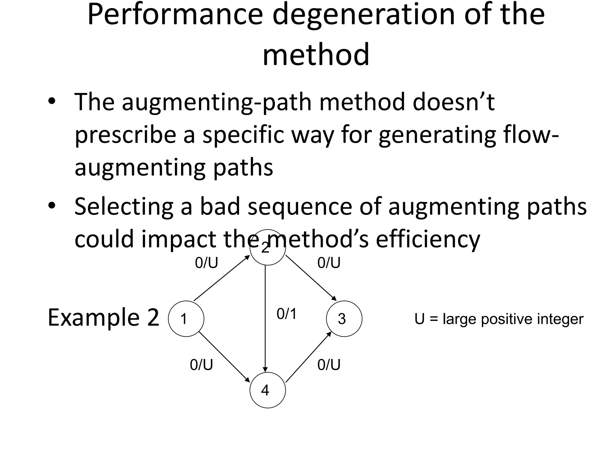 Performance degeneration of the
method
• The augmenting-path method doesn’t
prescribe a specific way for generating flow-
augmenting paths
• Selecting a bad sequence of augmenting paths
could impact the method’s efficiency
Example 2
4
2
1 3
0/U 0/U
0/1
0/U
0/U
U = large positive integer
 
