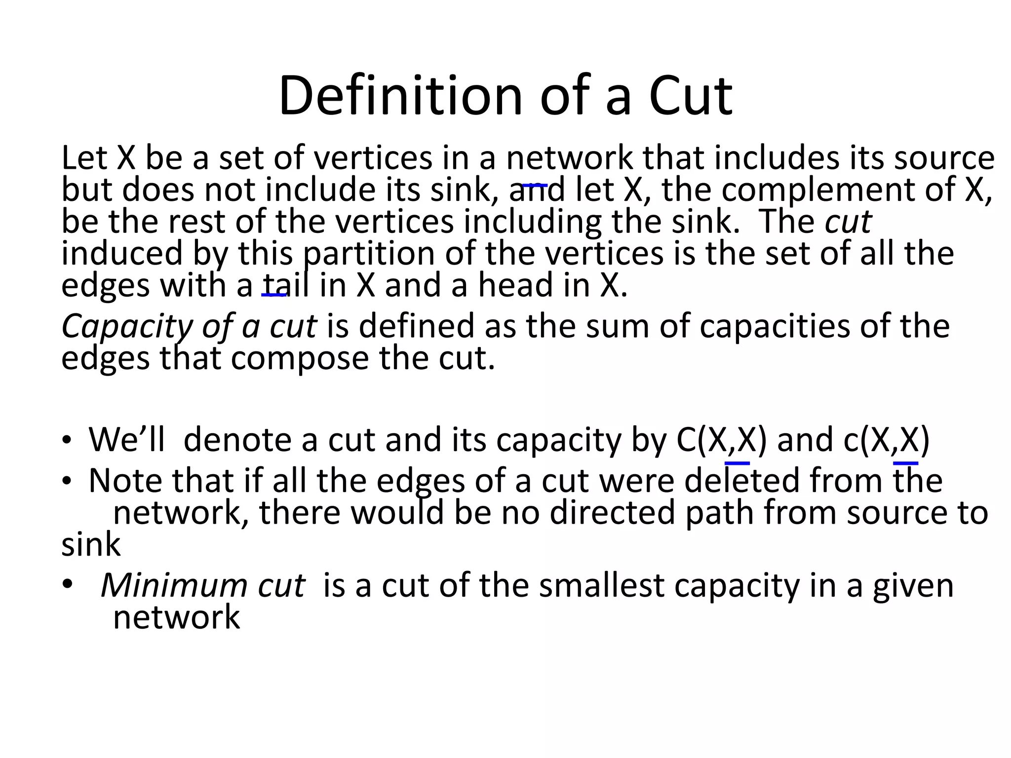 Definition of a Cut
Let X be a set of vertices in a network that includes its source
but does not include its sink, and let X, the complement of X,
be the rest of the vertices including the sink. The cut
induced by this partition of the vertices is the set of all the
edges with a tail in X and a head in X.
Capacity of a cut is defined as the sum of capacities of the
edges that compose the cut.
• We’ll denote a cut and its capacity by C(X,X) and c(X,X)
• Note that if all the edges of a cut were deleted from the
network, there would be no directed path from source to
sink
• Minimum cut is a cut of the smallest capacity in a given
network
 