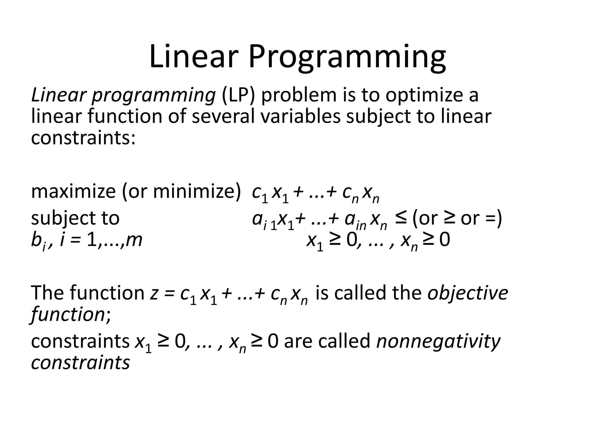 Linear Programming
Linear programming (LP) problem is to optimize a
linear function of several variables subject to linear
constraints:
maximize (or minimize) c1 x1 + ...+ cn xn
subject to ai 1x1+ ...+ ain xn ≤ (or ≥ or =)
bi , i = 1,...,m x1 ≥ 0, ... , xn ≥ 0
The function z = c1 x1 + ...+ cn xn is called the objective
function;
constraints x1 ≥ 0, ... , xn ≥ 0 are called nonnegativity
constraints
 