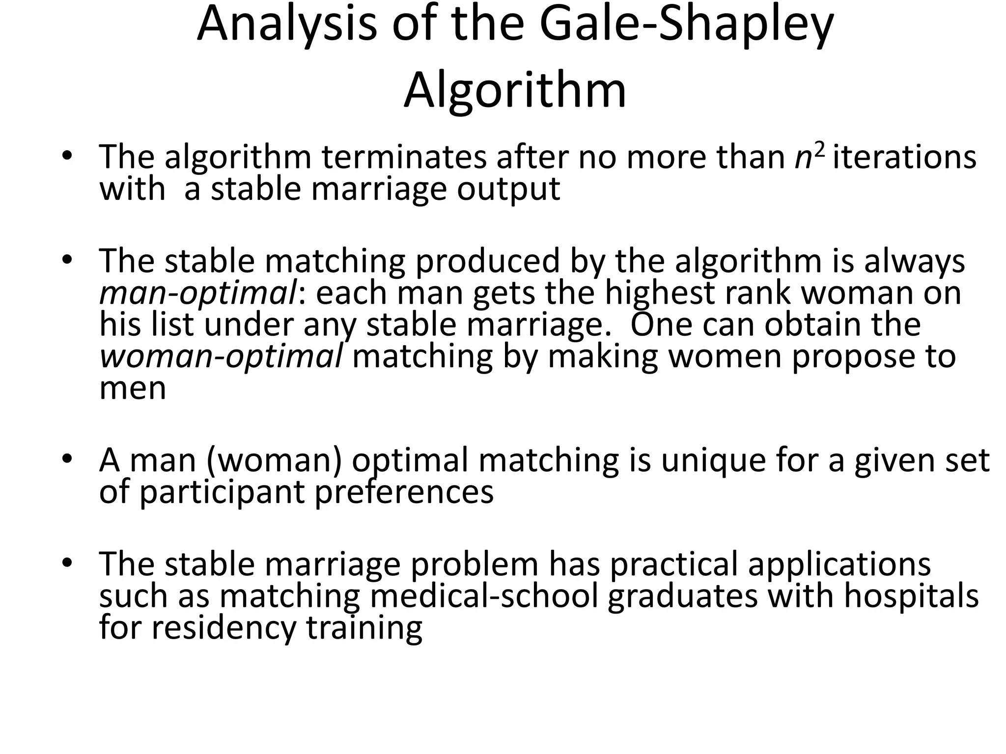 Analysis of the Gale-Shapley
Algorithm
• The algorithm terminates after no more than n2 iterations
with a stable marriage output
• The stable matching produced by the algorithm is always
man-optimal: each man gets the highest rank woman on
his list under any stable marriage. One can obtain the
woman-optimal matching by making women propose to
men
• A man (woman) optimal matching is unique for a given set
of participant preferences
• The stable marriage problem has practical applications
such as matching medical-school graduates with hospitals
for residency training
 