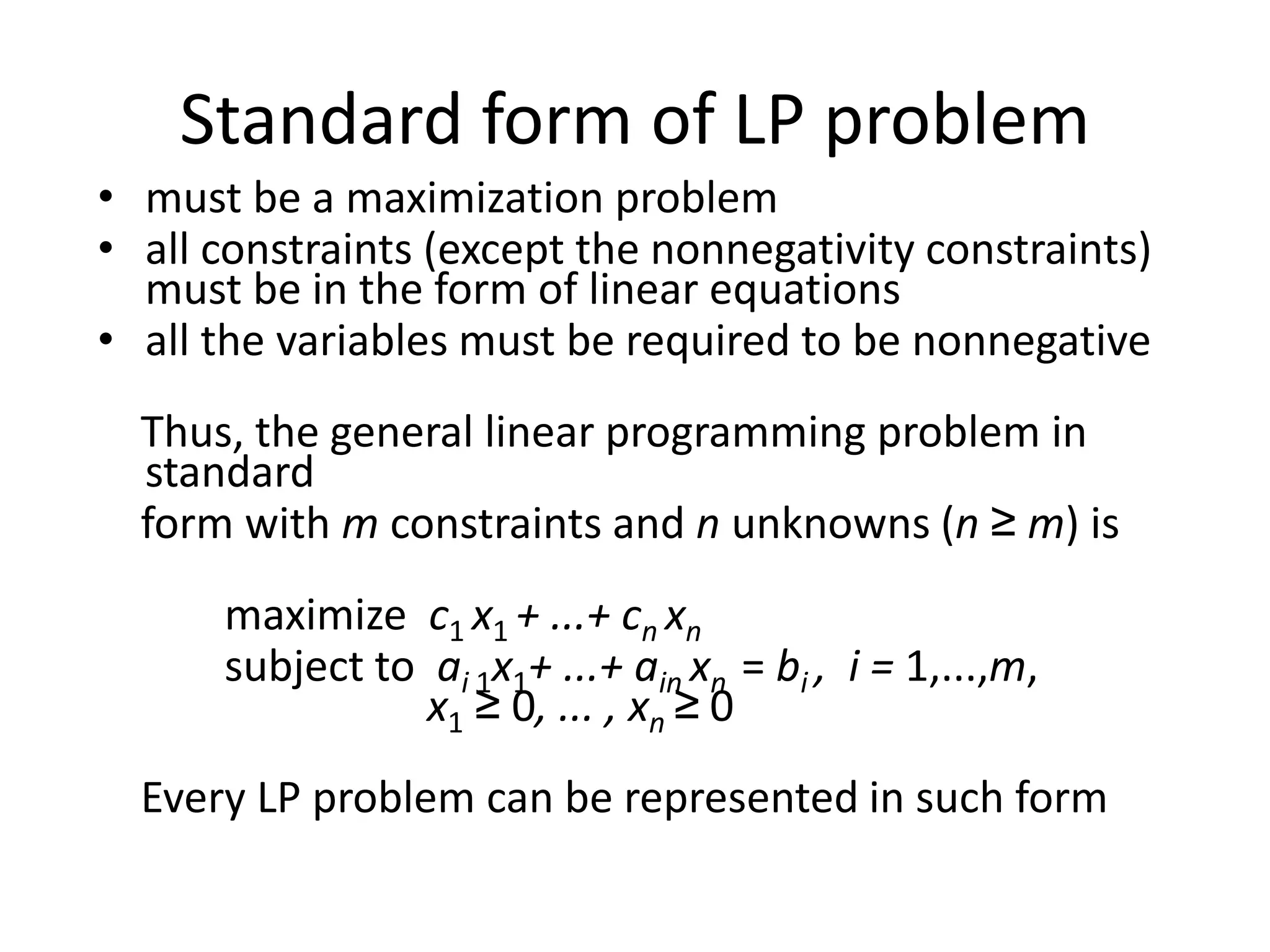 Standard form of LP problem
• must be a maximization problem
• all constraints (except the nonnegativity constraints)
must be in the form of linear equations
• all the variables must be required to be nonnegative
Thus, the general linear programming problem in
standard
form with m constraints and n unknowns (n ≥ m) is
maximize c1 x1 + ...+ cn xn
subject to ai 1x1+ ...+ ain xn = bi , i = 1,...,m,
x1 ≥ 0, ... , xn ≥ 0
Every LP problem can be represented in such form
 