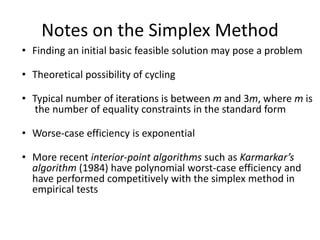 Notes on the Simplex Method
• Finding an initial basic feasible solution may pose a problem
• Theoretical possibility of cycling
• Typical number of iterations is between m and 3m, where m is
the number of equality constraints in the standard form
• Worse-case efficiency is exponential
• More recent interior-point algorithms such as Karmarkar’s
algorithm (1984) have polynomial worst-case efficiency and
have performed competitively with the simplex method in
empirical tests
 