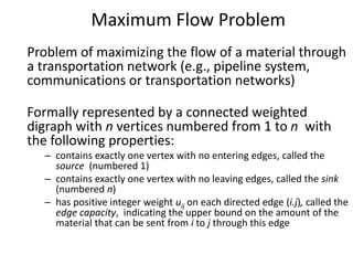 Maximum Flow Problem
Problem of maximizing the flow of a material through
a transportation network (e.g., pipeline system,
communications or transportation networks)
Formally represented by a connected weighted
digraph with n vertices numbered from 1 to n with
the following properties:
– contains exactly one vertex with no entering edges, called the
source (numbered 1)
– contains exactly one vertex with no leaving edges, called the sink
(numbered n)
– has positive integer weight uij on each directed edge (i.j), called the
edge capacity, indicating the upper bound on the amount of the
material that can be sent from i to j through this edge
 