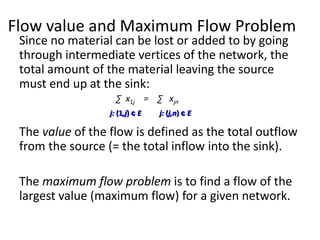 Flow value and Maximum Flow Problem
Since no material can be lost or added to by going
through intermediate vertices of the network, the
total amount of the material leaving the source
must end up at the sink:
∑ x1j = ∑ xjn
The value of the flow is defined as the total outflow
from the source (= the total inflow into the sink).
The maximum flow problem is to find a flow of the
largest value (maximum flow) for a given network.
j: (1,j) є E j: (j,n) є E
 