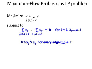 Maximum-Flow Problem as LP problem
Maximize v = ∑ x1j
j: (1,j)  E
subject to
∑ xji - ∑ xij = 0 for i = 2, 3,…,n-1
j: (j,i)  E j: (i,j)  E
0 ≤ xij ≤ uij for every edge (i,j)  E
 