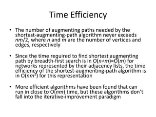 Time Efficiency
• The number of augmenting paths needed by the
shortest-augmenting-path algorithm never exceeds
nm/2, where n and m are the number of vertices and
edges, respectively
• Since the time required to find shortest augmenting
path by breadth-first search is in O(n+m)=O(m) for
networks represented by their adjacency lists, the time
efficiency of the shortest-augmenting-path algorithm is
in O(nm2) for this representation
• More efficient algorithms have been found that can
run in close to O(nm) time, but these algorithms don’t
fall into the iterative-improvement paradigm
 
