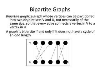 Bipartite Graphs
Bipartite graph: a graph whose vertices can be partitioned
into two disjoint sets V and U, not necessarily of the
same size, so that every edge connects a vertex in V to a
vertex in U
A graph is bipartite if and only if it does not have a cycle of
an odd length
4 5
10
9
8
7
6
1 2 3
V
U
 