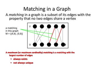 Matching in a Graph
A matching in a graph is a subset of its edges with the
property that no two edges share a vertex
4 5
10
9
8
7
6
1 2 3
V
U
a matching
in this graph
M = {(4,8), (5,9)}
A maximum (or maximum cardinality) matching is a matching with the
largest number of edges
• always exists
• not always unique
 
