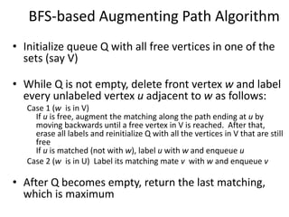 BFS-based Augmenting Path Algorithm
• Initialize queue Q with all free vertices in one of the
sets (say V)
• While Q is not empty, delete front vertex w and label
every unlabeled vertex u adjacent to w as follows:
Case 1 (w is in V)
If u is free, augment the matching along the path ending at u by
moving backwards until a free vertex in V is reached. After that,
erase all labels and reinitialize Q with all the vertices in V that are still
free
If u is matched (not with w), label u with w and enqueue u
Case 2 (w is in U) Label its matching mate v with w and enqueue v
• After Q becomes empty, return the last matching,
which is maximum
 