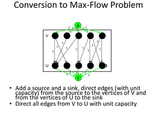 Conversion to Max-Flow Problem
• Add a source and a sink, direct edges (with unit
capacity) from the source to the vertices of V and
from the vertices of U to the sink
• Direct all edges from V to U with unit capacity
V
U
s
t
4 5
10
9
8
7
1 2 3
6
1
1
1 1 1 1
1
1
1
1
1 1 1
1
1
1 1 1 1 1
 