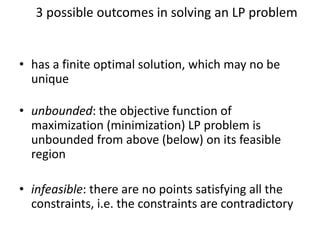 3 possible outcomes in solving an LP problem
• has a finite optimal solution, which may no be
unique
• unbounded: the objective function of
maximization (minimization) LP problem is
unbounded from above (below) on its feasible
region
• infeasible: there are no points satisfying all the
constraints, i.e. the constraints are contradictory
 