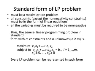Standard form of LP problem
• must be a maximization problem
• all constraints (except the nonnegativity constraints)
must be in the form of linear equations
• all the variables must be required to be nonnegative
Thus, the general linear programming problem in
standard
form with m constraints and n unknowns (n ≥ m) is
maximize c1 x1 + ...+ cn xn
subject to ai 1x1+ ...+ ain xn = bi , i = 1,...,m,
x1 ≥ 0, ... , xn ≥ 0
Every LP problem can be represented in such form
 
