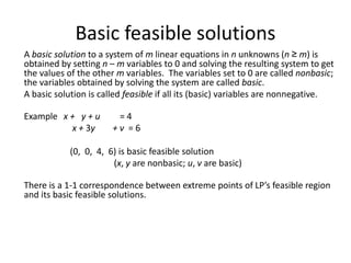 Basic feasible solutions
A basic solution to a system of m linear equations in n unknowns (n ≥ m) is
obtained by setting n – m variables to 0 and solving the resulting system to get
the values of the other m variables. The variables set to 0 are called nonbasic;
the variables obtained by solving the system are called basic.
A basic solution is called feasible if all its (basic) variables are nonnegative.
Example x + y + u = 4
x + 3y + v = 6
(0, 0, 4, 6) is basic feasible solution
(x, y are nonbasic; u, v are basic)
There is a 1-1 correspondence between extreme points of LP’s feasible region
and its basic feasible solutions.
 