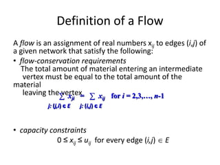 Definition of a Flow
A flow is an assignment of real numbers xij to edges (i,j) of
a given network that satisfy the following:
• flow-conservation requirements
The total amount of material entering an intermediate
vertex must be equal to the total amount of the
material
leaving the vertex
• capacity constraints
0 ≤ xij ≤ uij for every edge (i,j)  E
∑ xji = ∑ xij for i = 2,3,…, n-1
j: (j,i) є E j: (i,j) є E
 