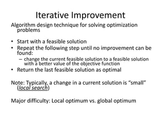 Iterative Improvement
Algorithm design technique for solving optimization
problems
• Start with a feasible solution
• Repeat the following step until no improvement can be
found:
– change the current feasible solution to a feasible solution
with a better value of the objective function
• Return the last feasible solution as optimal
Note: Typically, a change in a current solution is “small”
(local search)
Major difficulty: Local optimum vs. global optimum
 