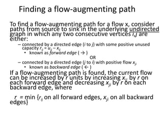 Finding a flow-augmenting path
To find a flow-augmenting path for a flow x, consider
paths from source to sink in the underlying undirected
graph in which any two consecutive vertices i,j are
either:
– connected by a directed edge (i to j) with some positive unused
capacity rij = uij – xij
• known as forward edge ( → )
OR
– connected by a directed edge (j to i) with positive flow xji
• known as backward edge ( ← )
If a flow-augmenting path is found, the current flow
can be increased by r units by increasing xij by r on
each forward edge and decreasing xji by r on each
backward edge, where
r = min {rij on all forward edges, xji on all backward
edges}
 
