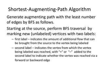 Shortest-Augmenting-Path Algorithm
Generate augmenting path with the least number
of edges by BFS as follows.
Starting at the source, perform BFS traversal by
marking new (unlabeled) vertices with two labels:
– first label – indicates the amount of additional flow that can
be brought from the source to the vertex being labeled
– second label – indicates the vertex from which the vertex
being labeled was reached, with “+” or “–” added to the
second label to indicate whether the vertex was reached via a
forward or backward edge
 