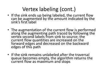 Vertex labeling (cont.)
• If the sink ends up being labeled, the current flow
can be augmented by the amount indicated by the
sink’s first label
• The augmentation of the current flow is performed
along the augmenting path traced by following the
vertex second labels from sink to source; the
current flow quantities are increased on the
forward edges and decreased on the backward
edges of this path
• If the sink remains unlabeled after the traversal
queue becomes empty, the algorithm returns the
current flow as maximum and stops
 
