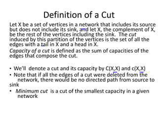 Definition of a Cut
Let X be a set of vertices in a network that includes its source
but does not include its sink, and let X, the complement of X,
be the rest of the vertices including the sink. The cut
induced by this partition of the vertices is the set of all the
edges with a tail in X and a head in X.
Capacity of a cut is defined as the sum of capacities of the
edges that compose the cut.
• We’ll denote a cut and its capacity by C(X,X) and c(X,X)
• Note that if all the edges of a cut were deleted from the
network, there would be no directed path from source to
sink
• Minimum cut is a cut of the smallest capacity in a given
network
 