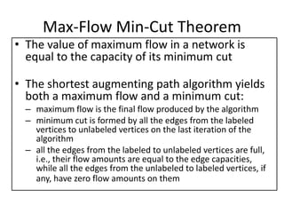 Max-Flow Min-Cut Theorem
• The value of maximum flow in a network is
equal to the capacity of its minimum cut
• The shortest augmenting path algorithm yields
both a maximum flow and a minimum cut:
– maximum flow is the final flow produced by the algorithm
– minimum cut is formed by all the edges from the labeled
vertices to unlabeled vertices on the last iteration of the
algorithm
– all the edges from the labeled to unlabeled vertices are full,
i.e., their flow amounts are equal to the edge capacities,
while all the edges from the unlabeled to labeled vertices, if
any, have zero flow amounts on them
 