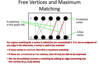 Free Vertices and Maximum
Matching
4 5
10
9
8
7
6
1 2 3
V
U
A matching
in this graph (M)
A matched
vertex
A free
vertex
For a given matching M, a vertex is called free (or unmatched) if it is not an endpoint of
any edge in M; otherwise, a vertex is said to be matched
• If every vertex is matched, then M is a maximum matching
• If there are unmatched or free vertices, then M may be able to be improved
• We can immediately increase a matching by adding an edge connecting two
free vertices (e.g., (1,6) above)
 