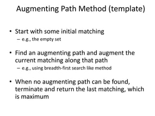 Augmenting Path Method (template)
• Start with some initial matching
– e.g., the empty set
• Find an augmenting path and augment the
current matching along that path
– e.g., using breadth-first search like method
• When no augmenting path can be found,
terminate and return the last matching, which
is maximum
 