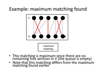 Example: maximum matching found
• This matching is maximum since there are no
remaining free vertices in V (the queue is empty)
• Note that this matching differs from the maximum
matching found earlier
maximum
matching
4 5
10
9
8
7
6
1 2 3
V
U
 