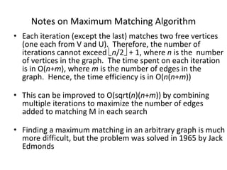 Notes on Maximum Matching Algorithm
• Each iteration (except the last) matches two free vertices
(one each from V and U). Therefore, the number of
iterations cannot exceed n/2 + 1, where n is the number
of vertices in the graph. The time spent on each iteration
is in O(n+m), where m is the number of edges in the
graph. Hence, the time efficiency is in O(n(n+m))
• This can be improved to O(sqrt(n)(n+m)) by combining
multiple iterations to maximize the number of edges
added to matching M in each search
• Finding a maximum matching in an arbitrary graph is much
more difficult, but the problem was solved in 1965 by Jack
Edmonds
 