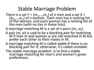 Stable Marriage Problem
There is a set Y = {m1,…,mn} of n men and a set X =
{w1,…,wn} of n women. Each man has a ranking list
of the women, and each woman has a ranking list of
the men (with no ties in these lists).
A marriage matching M is a set of n pairs (mi, wj).
A pair (m, w) is said to be a blocking pair for matching
M if man m and woman w are not matched in M but
prefer each other to their mates in M.
A marriage matching M is called stable if there is no
blocking pair for it; otherwise, it’s called unstable.
The stable marriage problem is to find a stable
marriage matching for men’s and women’s given
preferences.
 