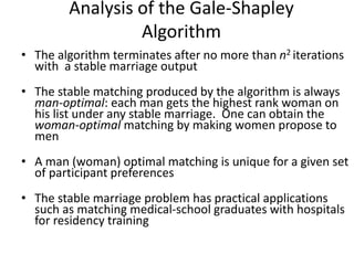 Analysis of the Gale-Shapley
Algorithm
• The algorithm terminates after no more than n2 iterations
with a stable marriage output
• The stable matching produced by the algorithm is always
man-optimal: each man gets the highest rank woman on
his list under any stable marriage. One can obtain the
woman-optimal matching by making women propose to
men
• A man (woman) optimal matching is unique for a given set
of participant preferences
• The stable marriage problem has practical applications
such as matching medical-school graduates with hospitals
for residency training
 