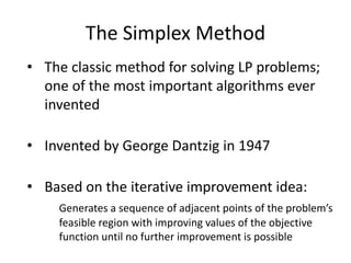 The Simplex Method
• The classic method for solving LP problems;
one of the most important algorithms ever
invented
• Invented by George Dantzig in 1947
• Based on the iterative improvement idea:
Generates a sequence of adjacent points of the problem’s
feasible region with improving values of the objective
function until no further improvement is possible
 
