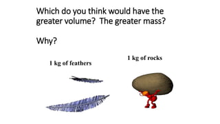 Which do you think would have the
greater volume? The greater mass?
Why?
1 kg of feathers
1 kg of rocks
 