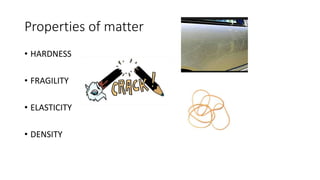 Properties of matter
• HARDNESS
• FRAGILITY
• ELASTICITY
• DENSITY
 