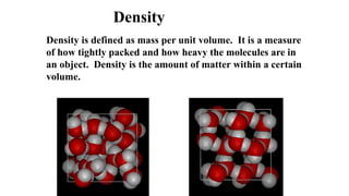 Density is defined as mass per unit volume. It is a measure
of how tightly packed and how heavy the molecules are in
an object. Density is the amount of matter within a certain
volume.
Density
 