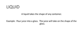 LIQUID
A liquid takes the shape of any container.
Example: Pour juice into a glass. The juice will take on the shape of the
glass.
 