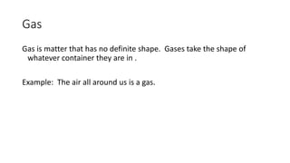 Gas
Gas is matter that has no definite shape. Gases take the shape of
whatever container they are in .
Example: The air all around us is a gas.
 