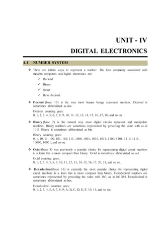 UNIT - IV
DIGITAL ELECTRONICS
4.1 NUMBER SYSTEM
 There are infinite ways to represent a number. The four commonly associated with
modern computers and digital electronics are:
 Decimal
 Binary
 Octal
 Hexa decimal.
 Decimal (base 10) is the way most human beings represent numbers. Decimal is
sometimes abbreviated as dec.
Decimal counting goes:
0, 1, 2, 3, 4, 5, 6, 7, 8, 9, 10, 11, 12, 13, 14, 15, 16, 17, 18, and so on
 Binary (base 2) is the natural way most digital circuits represent and manipulate
numbers. Binary numbers are sometimes represented by preceding the value with as in
1011. Binary is sometimes abbreviated as bin.
Binary counting goes:
0, 1, 10, 11, 100, 101, 110, 111, 1000, 1001, 1010, 1011, 1100, 1101, 1110, 1111,
10000, 10001, and so on.
 Octal (base 8) was previously a popular choice for representing digital circuit numbers
in a form that is more compact than binary. Octal is sometimes abbreviated as oct.
Octal counting goes:
0, 1, 2, 3, 4, 5, 6, 7, 10, 11, 12, 13, 14, 15, 16, 17, 20, 21, and so on.
 Hexadecimal (base 16) is currently the most popular choice for representing digital
circuit numbers in a form that is more compact than binary. Hexadecimal numbers are
sometimes represented by preceding the value with '0x', as in 0x1B84. Hexadecimal is
sometimes abbreviated as hex.
Hexadecimal counting goes:
0, 1, 2, 3, 4, 5, 6, 7, 8, 9, A, B, C, D, E, F, 10, 11, and so on.
 
