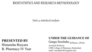 BIOSTATISTICS AND RESEARCH METHODOLOGY
Unit-4: statistical analysis
PRESENTED BY
Himanshu Rasyara
B. Pharmacy IV Year
UNDER THE GUIDANCE OF
Gangu Sreelatha M.Pharm., (Ph.D)
Assistant Professor
CMR College of Pharmacy, Hyderabad.
email: sreelatha1801@gmail.com
 