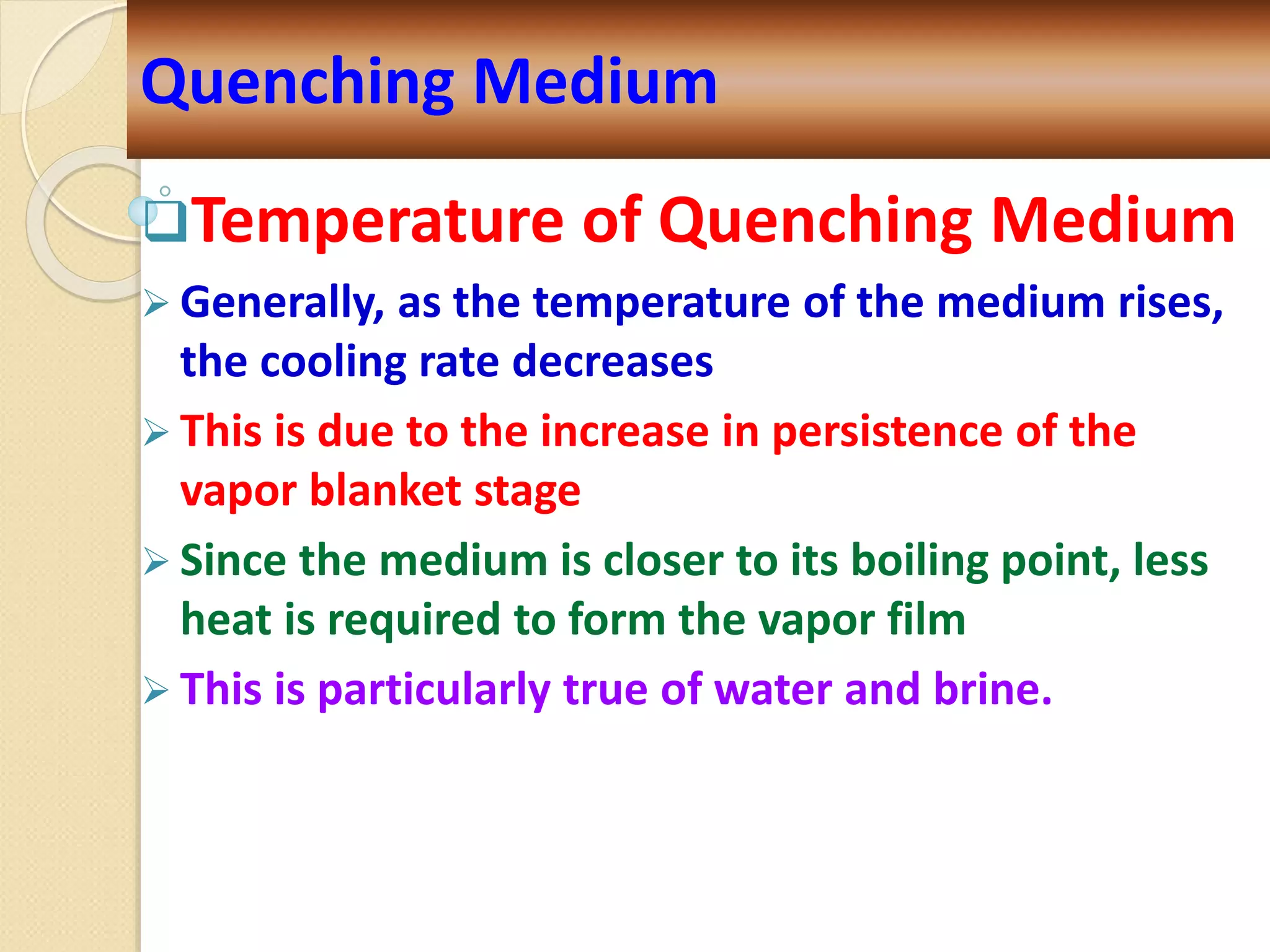 Temperature of Quenching Medium
 Generally, as the temperature of the medium rises,
the cooling rate decreases
 This is due to the increase in persistence of the
vapor blanket stage
 Since the medium is closer to its boiling point, less
heat is required to form the vapor film
 This is particularly true of water and brine.
Quenching Medium
 