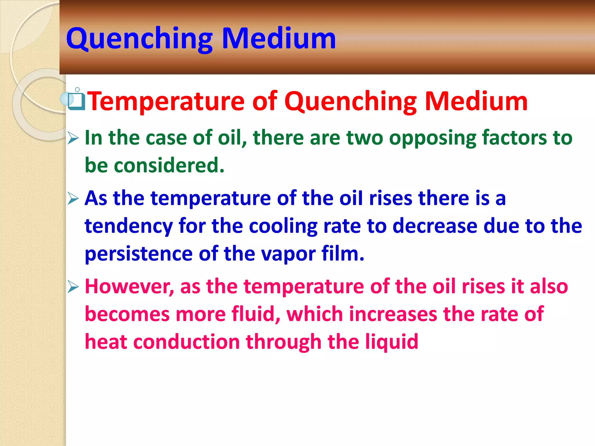 Temperature of Quenching Medium
 In the case of oil, there are two opposing factors to
be considered.
 As the temperature of the oiI rises there is a
tendency for the cooling rate to decrease due to the
persistence of the vapor film.
 However, as the temperature of the oil rises it also
becomes more fluid, which increases the rate of
heat conduction through the liquid
Quenching Medium
 