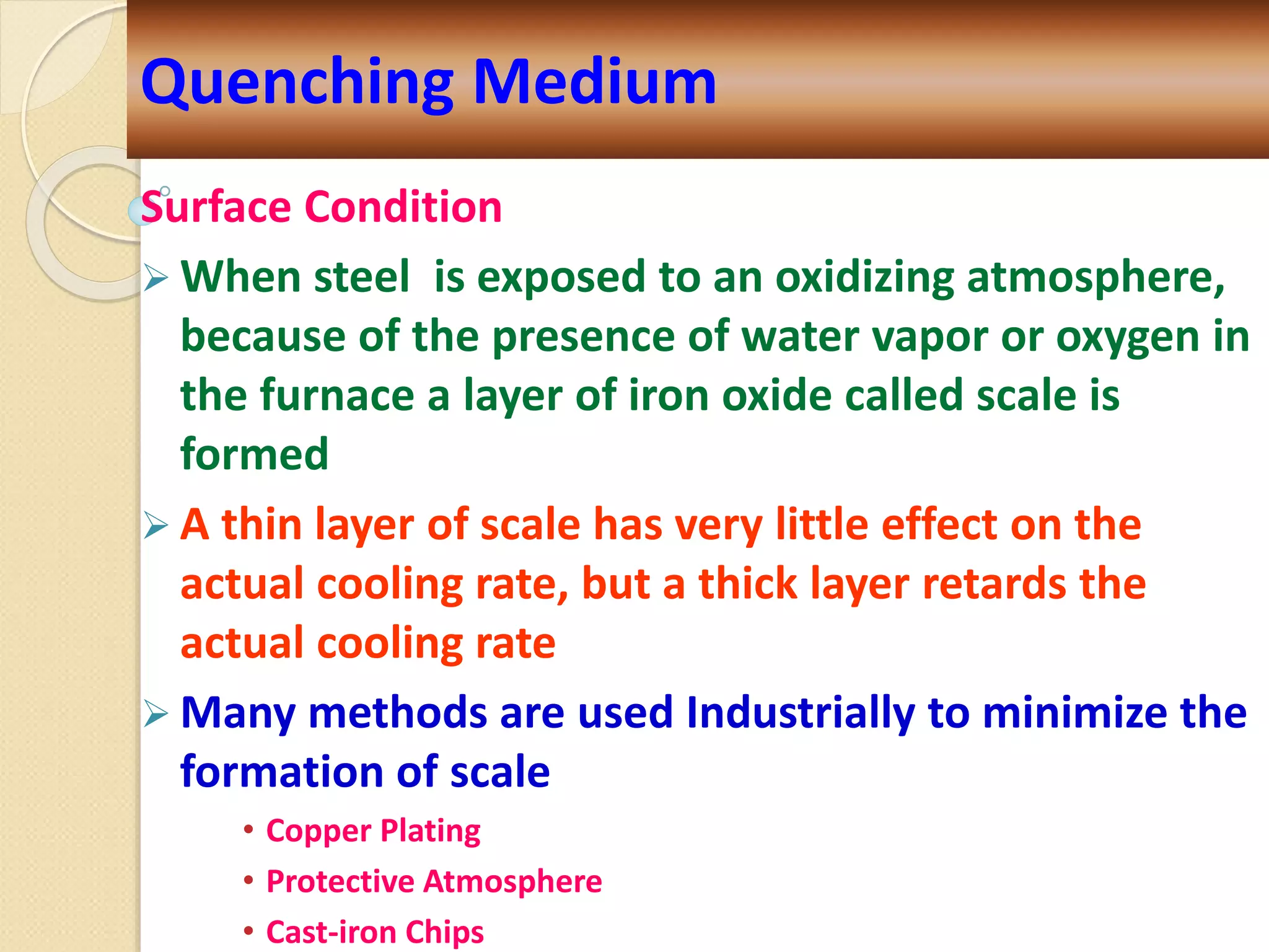 Surface Condition
 When steel is exposed to an oxidizing atmosphere,
because of the presence of water vapor or oxygen in
the furnace a layer of iron oxide called scale is
formed
 A thin layer of scale has very little effect on the
actual cooling rate, but a thick layer retards the
actual cooling rate
 Many methods are used Industrially to minimize the
formation of scale
• Copper Plating
• Protective Atmosphere
• Cast-iron Chips
Quenching Medium
 