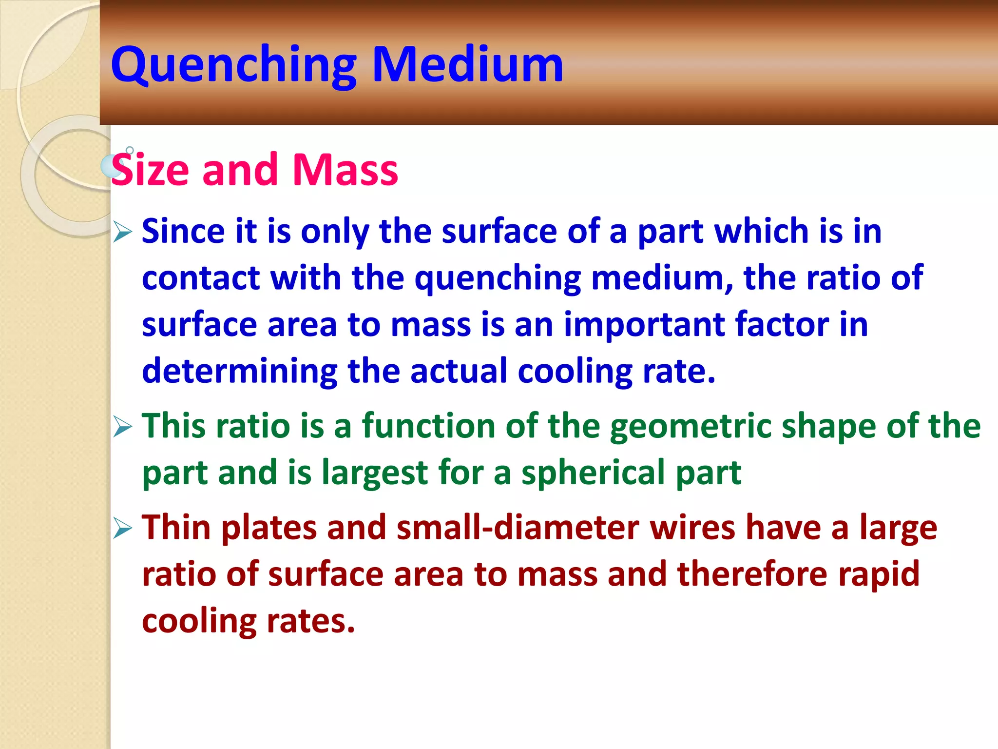 Size and Mass
 Since it is only the surface of a part which is in
contact with the quenching medium, the ratio of
surface area to mass is an important factor in
determining the actual cooling rate.
 This ratio is a function of the geometric shape of the
part and is largest for a spherical part
 Thin plates and small-diameter wires have a large
ratio of surface area to mass and therefore rapid
cooling rates.
Quenching Medium
 