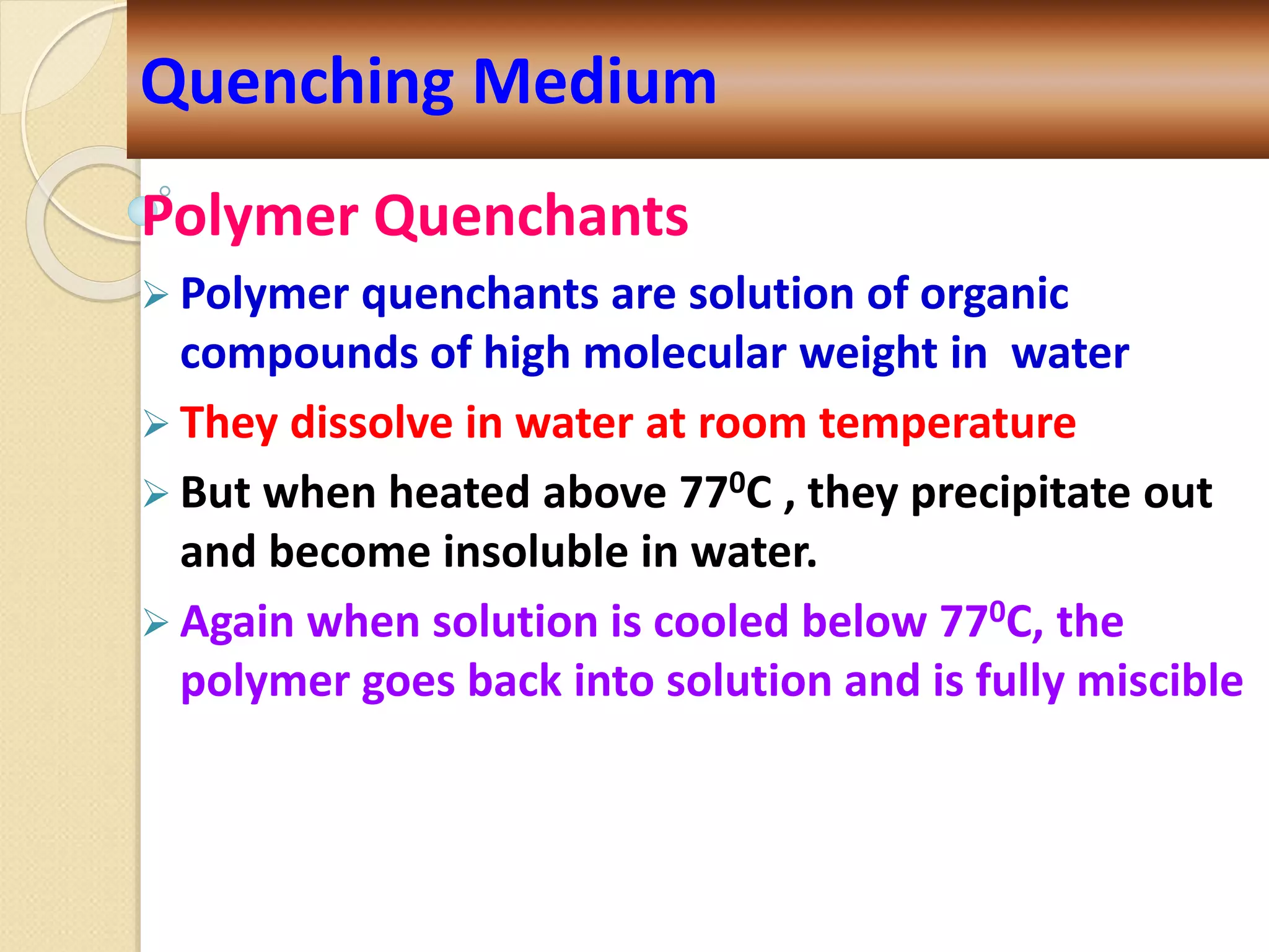 Polymer Quenchants
 Polymer quenchants are solution of organic
compounds of high molecular weight in water
 They dissolve in water at room temperature
 But when heated above 770C , they precipitate out
and become insoluble in water.
 Again when solution is cooled below 770C, the
polymer goes back into solution and is fully miscible
Quenching Medium
 