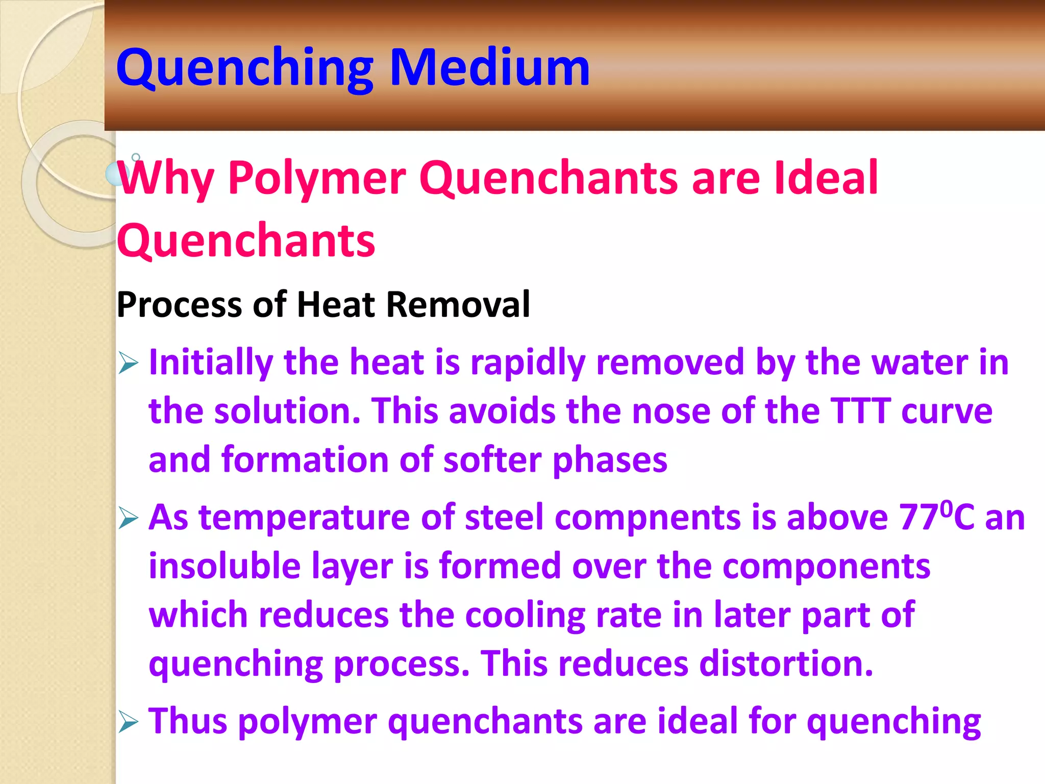 Why Polymer Quenchants are Ideal
Quenchants
Process of Heat Removal
 Initially the heat is rapidly removed by the water in
the solution. This avoids the nose of the TTT curve
and formation of softer phases
 As temperature of steel compnents is above 770C an
insoluble layer is formed over the components
which reduces the cooling rate in later part of
quenching process. This reduces distortion.
 Thus polymer quenchants are ideal for quenching
Quenching Medium
 