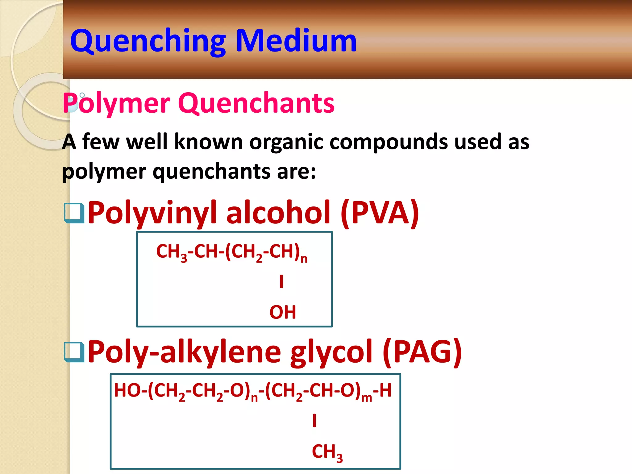 Polymer Quenchants
A few well known organic compounds used as
polymer quenchants are:
Polyvinyl alcohol (PVA)
CH3-CH-(CH2-CH)n
I
OH
Poly-alkylene glycol (PAG)
HO-(CH2-CH2-O)n-(CH2-CH-O)m-H
I
CH3
Quenching Medium
 